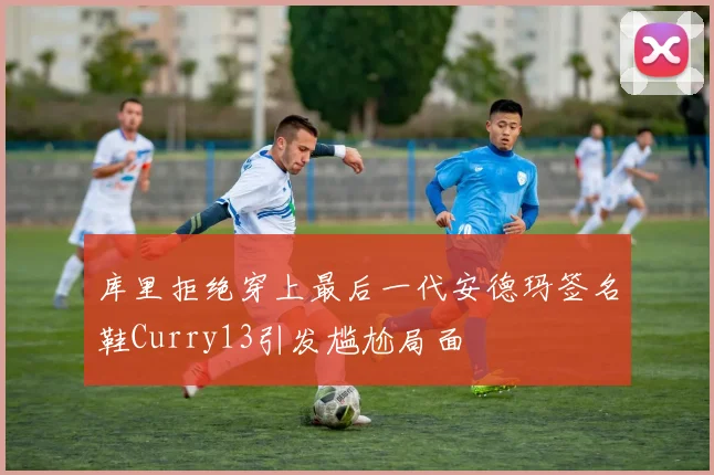 库里拒绝穿上最后一代安德玛签名鞋Curry13引发尴尬局面