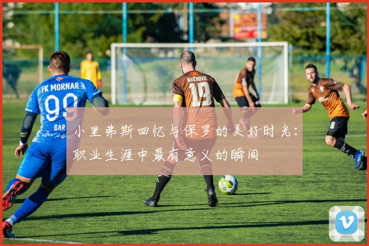 小里弗斯回忆与保罗的美好时光：职业生涯中最有意义的瞬间