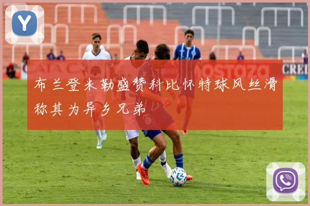 布兰登米勒盛赞科比怀特球风丝滑称其为异乡兄弟