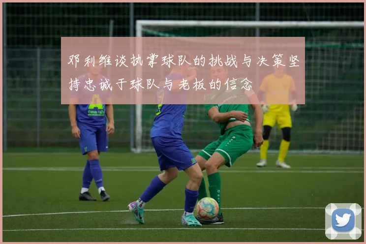 邓利维谈执掌球队的挑战与决策坚持忠诚于球队与老板的信念