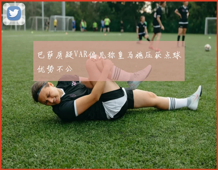 巴萨质疑VAR偏见称皇马施压获点球优势不公
