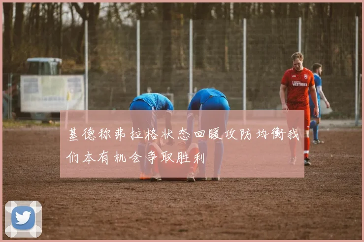 基德称弗拉格状态回暖攻防均衡我们本有机会争取胜利