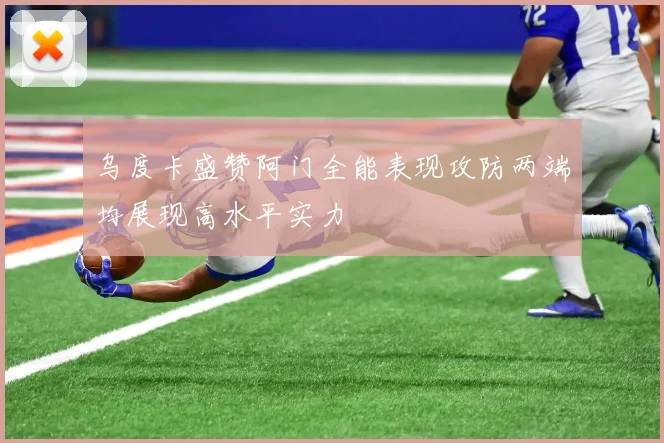 乌度卡盛赞阿门全能表现攻防两端均展现高水平实力