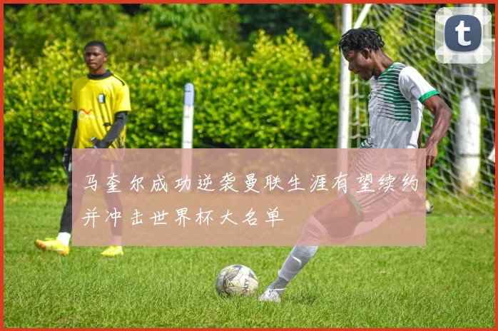 马奎尔成功逆袭曼联生涯有望续约并冲击世界杯大名单