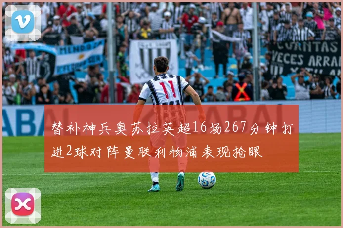 替补神兵奥苏拉英超16场267分钟打进2球对阵曼联利物浦表现抢眼