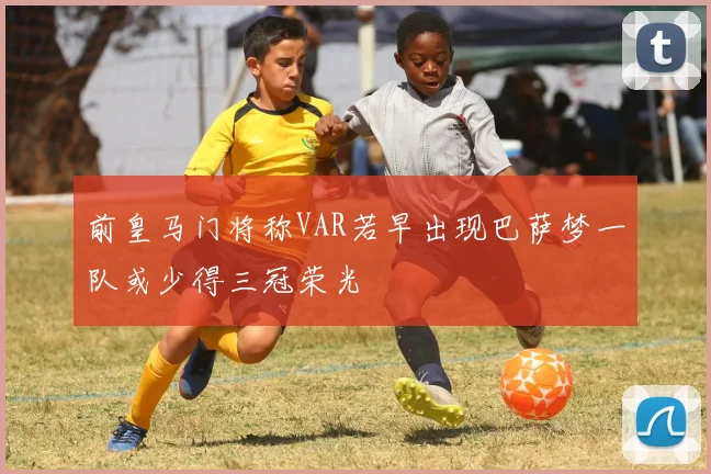 前皇马门将称VAR若早出现巴萨梦一队或少得三冠荣光