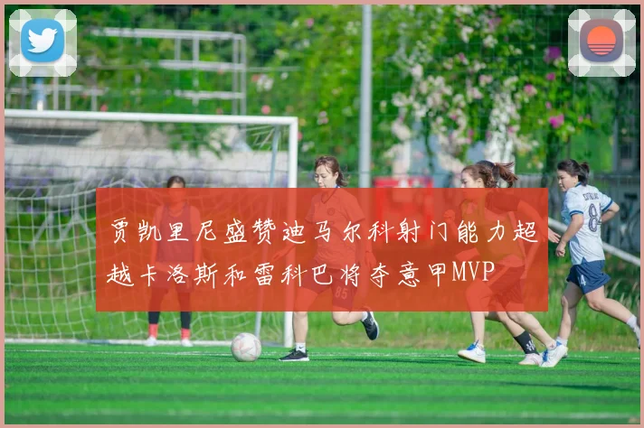 贾凯里尼盛赞迪马尔科射门能力超越卡洛斯和雷科巴将夺意甲MVP