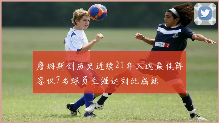 詹姆斯创历史连续21年入选最佳阵容仅7名球员生涯达到此成就