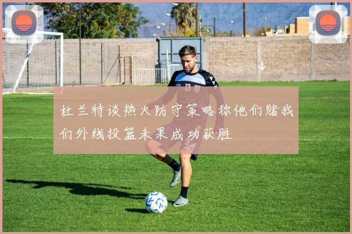 杜兰特谈热火防守策略称他们赌我们外线投篮未果成功获胜