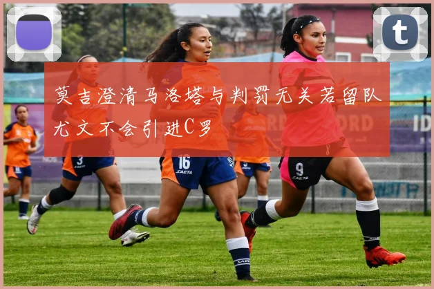 莫吉澄清马洛塔与判罚无关若留队尤文不会引进C罗