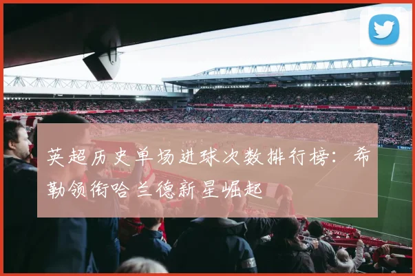 英超历史单场进球次数排行榜：希勒领衔哈兰德新星崛起
