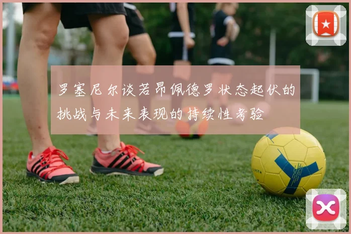 罗塞尼尔谈若昂佩德罗状态起伏的挑战与未来表现的持续性考验