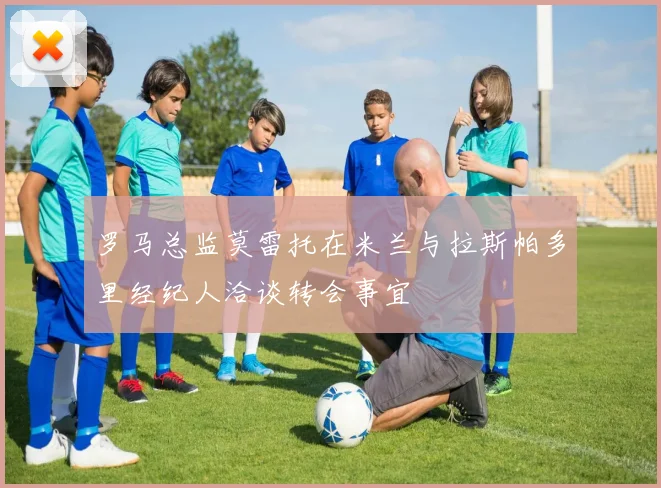 罗马总监莫雷托在米兰与拉斯帕多里经纪人洽谈转会事宜