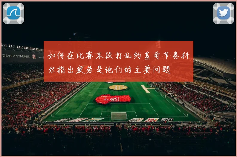 如何在比赛末段打乱约基奇节奏科尔指出疲劳是他们的主要问题