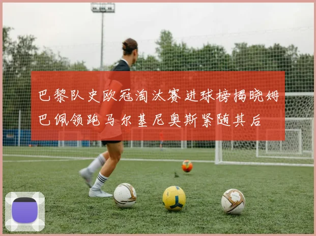 巴黎队史欧冠淘汰赛进球榜揭晓姆巴佩领跑马尔基尼奥斯紧随其后