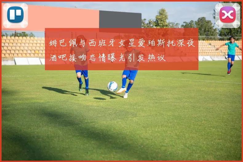 姆巴佩与西班牙女星爱珀斯托深夜酒吧接吻恋情曝光引发热议