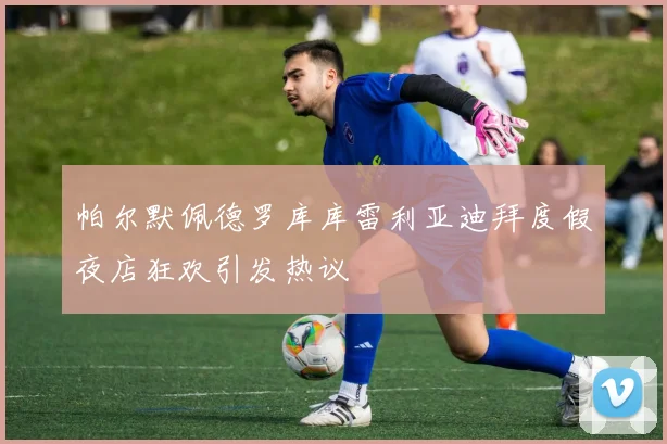 帕尔默佩德罗库库雷利亚迪拜度假夜店狂欢引发热议