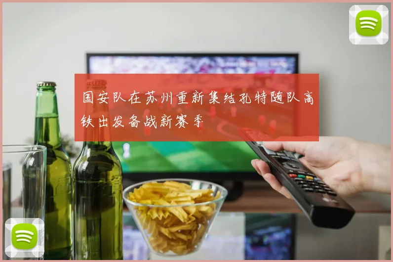 国安队在苏州重新集结孔特随队高铁出发备战新赛季