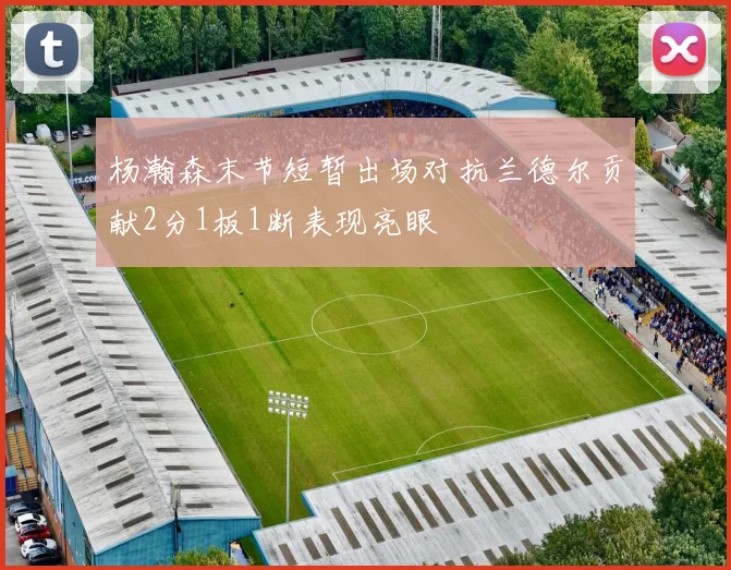 杨瀚森末节短暂出场对抗兰德尔贡献2分1板1断表现亮眼